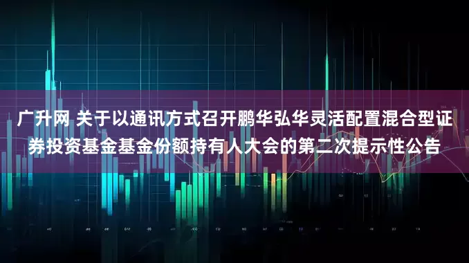 广升网 关于以通讯方式召开鹏华弘华灵活配置混合型证券投资基金基金份额持有人大会的第二次提示性公告