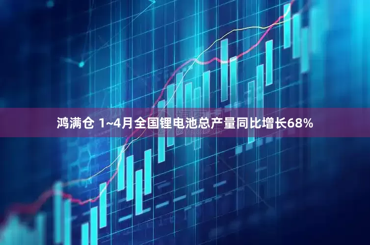 鸿满仓 1~4月全国锂电池总产量同比增长68%