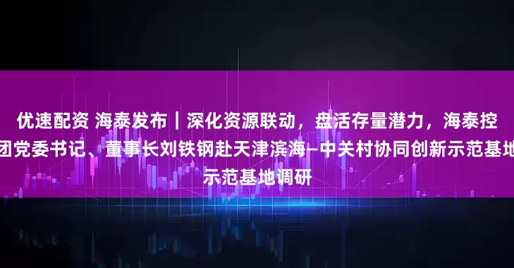 优速配资 海泰发布｜深化资源联动，盘活存量潜力，海泰控股集团党委书记、董事长刘铁钢赴天津滨海—中关村协同创新示范基地调研