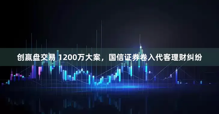 创赢盘交易 1200万大案，国信证券卷入代客理财纠纷