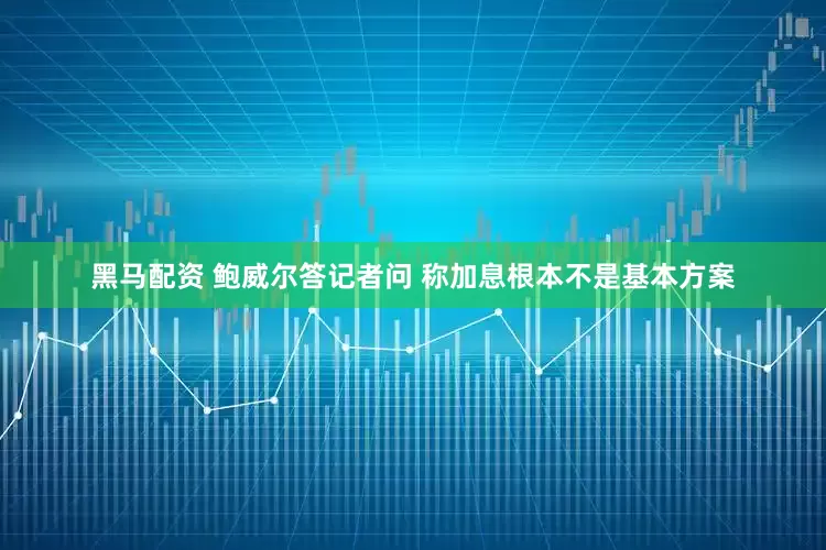 黑马配资 鲍威尔答记者问 称加息根本不是基本方案