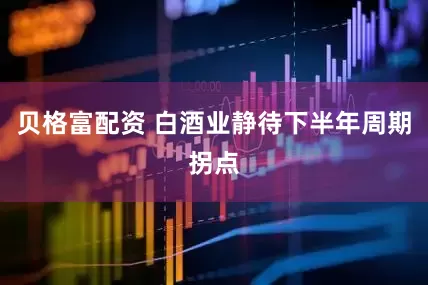 贝格富配资 白酒业静待下半年周期拐点