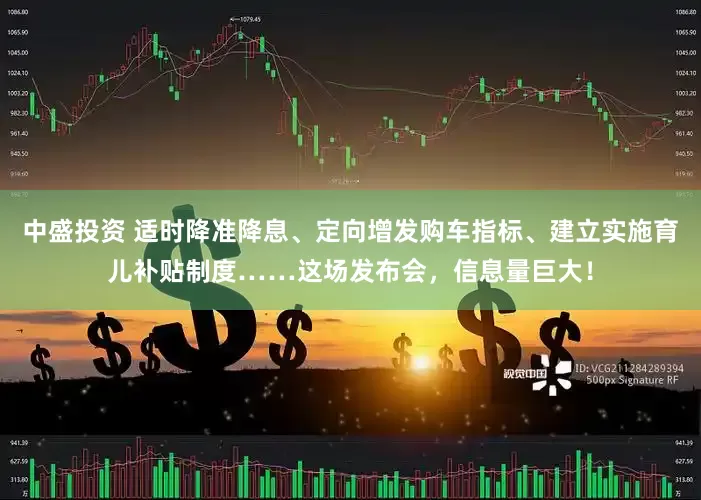 中盛投资 适时降准降息、定向增发购车指标、建立实施育儿补贴制度……这场发布会，信息量巨大！