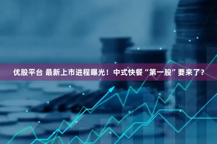 优股平台 最新上市进程曝光！中式快餐“第一股”要来了？