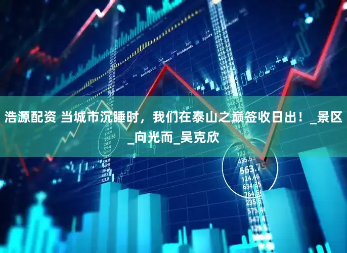 浩源配资 当城市沉睡时，我们在泰山之巅签收日出！_景区_向光而_吴克欣
