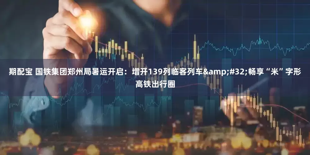 期配宝 国铁集团郑州局暑运开启：增开139列临客列车&#32;畅享“米”字形高铁出行圈