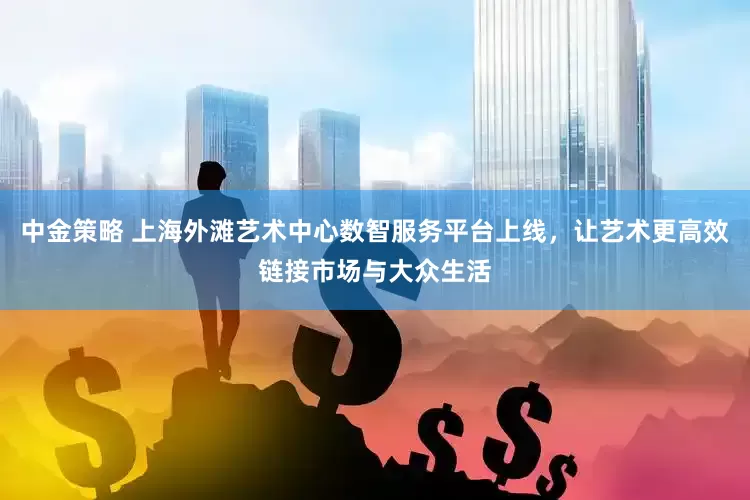 中金策略 上海外滩艺术中心数智服务平台上线，让艺术更高效链接市场与大众生活