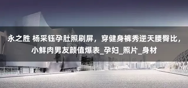 永之胜 杨采钰孕肚照刷屏，穿健身裤秀逆天腰臀比，小鲜肉男友颜值爆表_孕妇_照片_身材