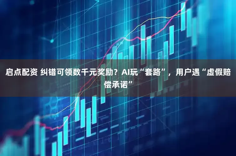 启点配资 纠错可领数千元奖励？AI玩“套路”，用户遇“虚假赔偿承诺”