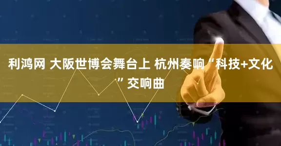 利鸿网 大阪世博会舞台上 杭州奏响“科技+文化”交响曲