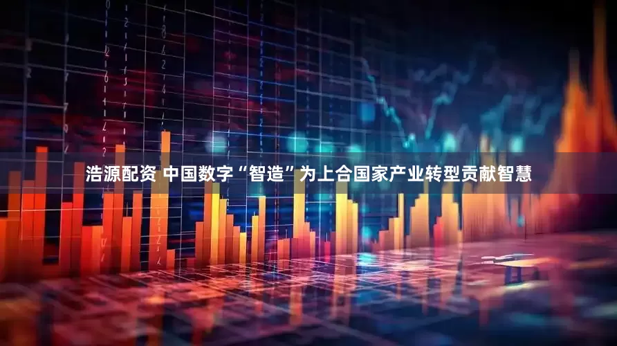 浩源配资 中国数字“智造”为上合国家产业转型贡献智慧