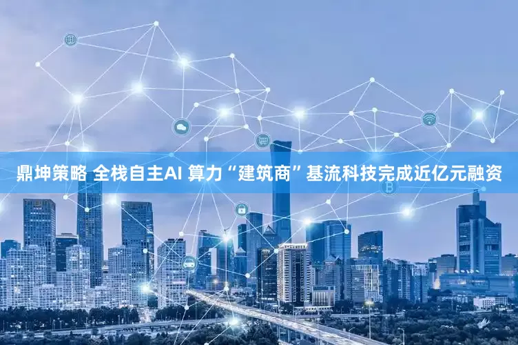 鼎坤策略 全栈自主AI 算力“建筑商”基流科技完成近亿元融资