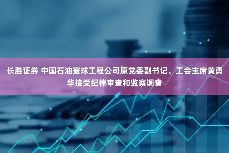 长胜证券 中国石油寰球工程公司原党委副书记、工会主席黄勇华接受纪律审查和监察调查