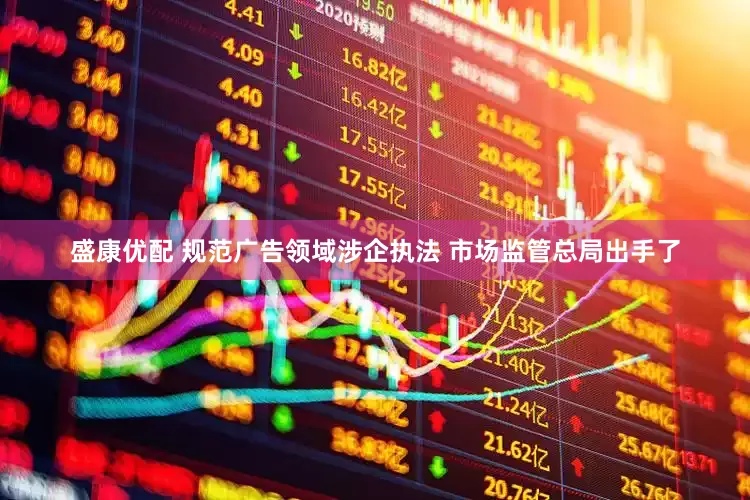 盛康优配 规范广告领域涉企执法 市场监管总局出手了