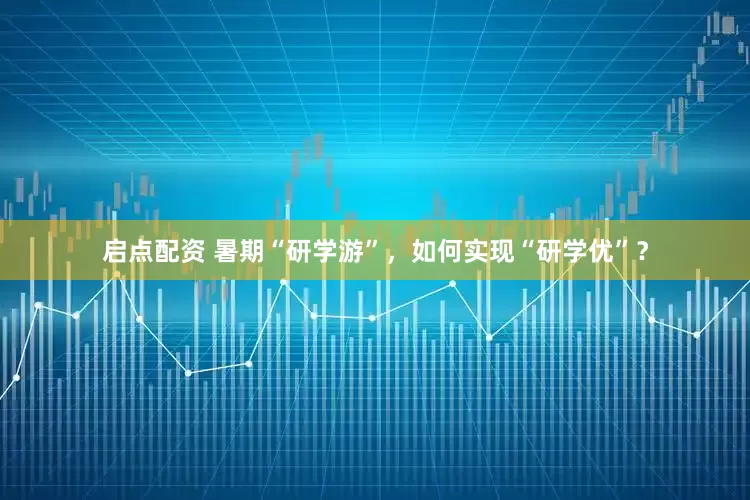 启点配资 暑期“研学游”，如何实现“研学优”？
