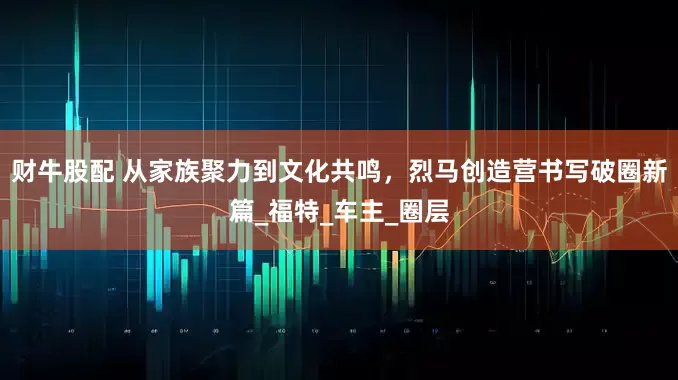 财牛股配 从家族聚力到文化共鸣，烈马创造营书写破圈新篇_福特_车主_圈层