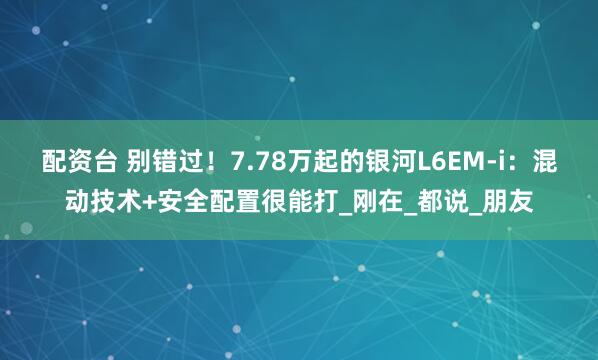 配资台 别错过！7.78万起的银河L6EM-i：混动技术+安全配置很能打_刚在_都说_朋友