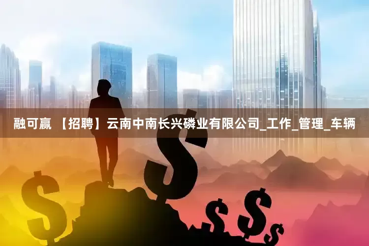 融可赢 【招聘】云南中南长兴磷业有限公司_工作_管理_车辆
