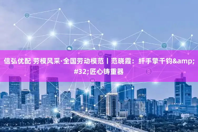 信弘优配 劳模风采·全国劳动模范丨范晓霞：纤手擎千钧&#32;匠心铸重器
