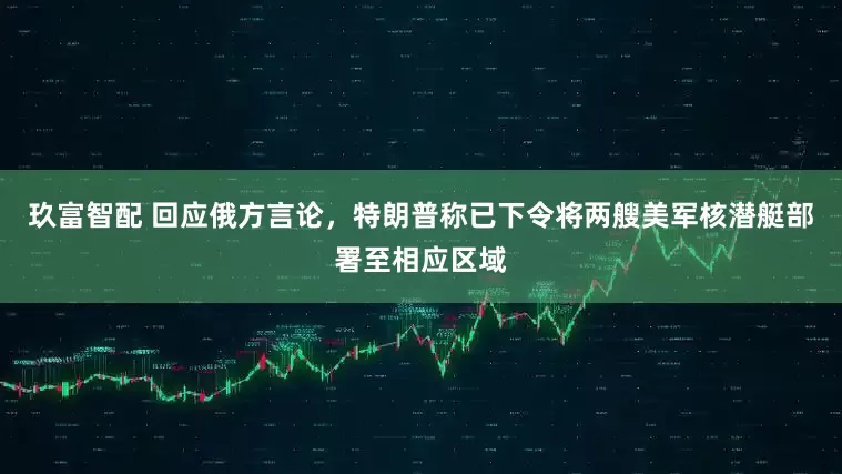 玖富智配 回应俄方言论，特朗普称已下令将两艘美军核潜艇部署至相应区域