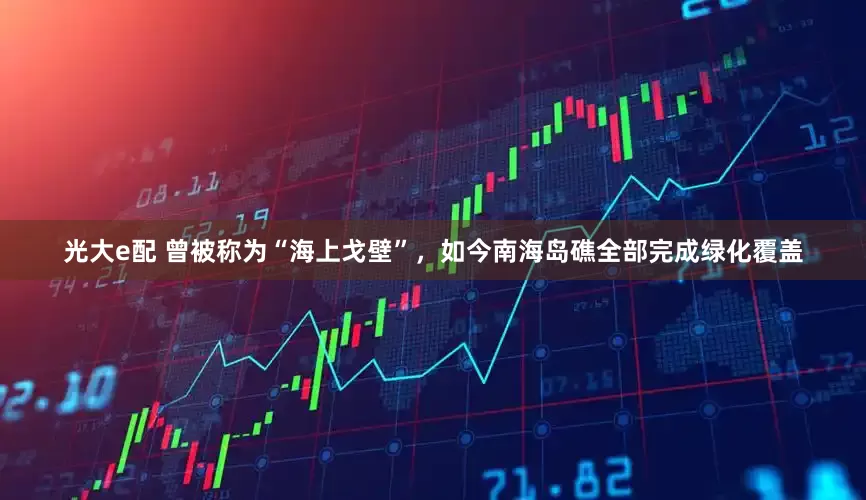 光大e配 曾被称为“海上戈壁”，如今南海岛礁全部完成绿化覆盖