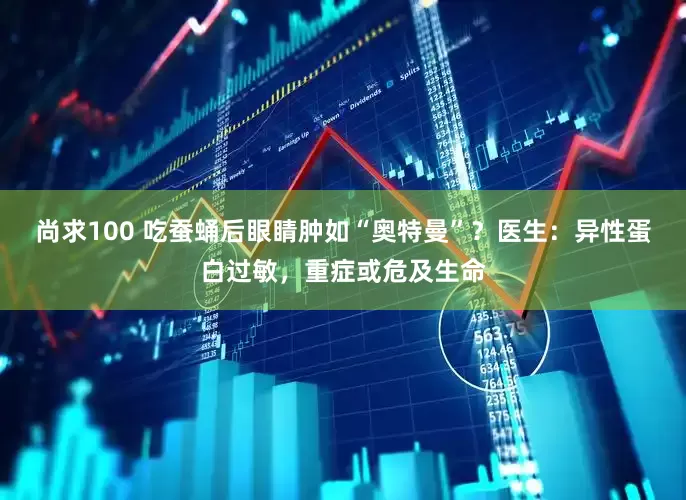 尚求100 吃蚕蛹后眼睛肿如“奥特曼”？医生：异性蛋白过敏，重症或危及生命