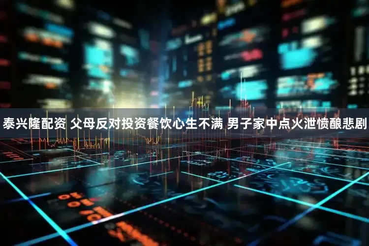 泰兴隆配资 父母反对投资餐饮心生不满 男子家中点火泄愤酿悲剧