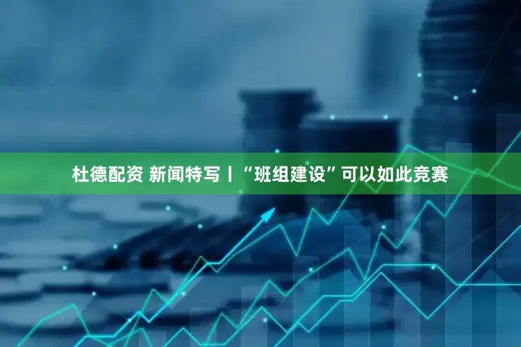 杜德配资 新闻特写丨“班组建设”可以如此竞赛
