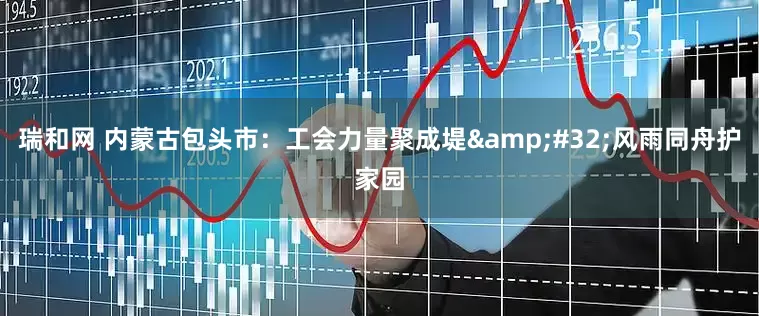 瑞和网 内蒙古包头市：工会力量聚成堤&#32;风雨同舟护家园