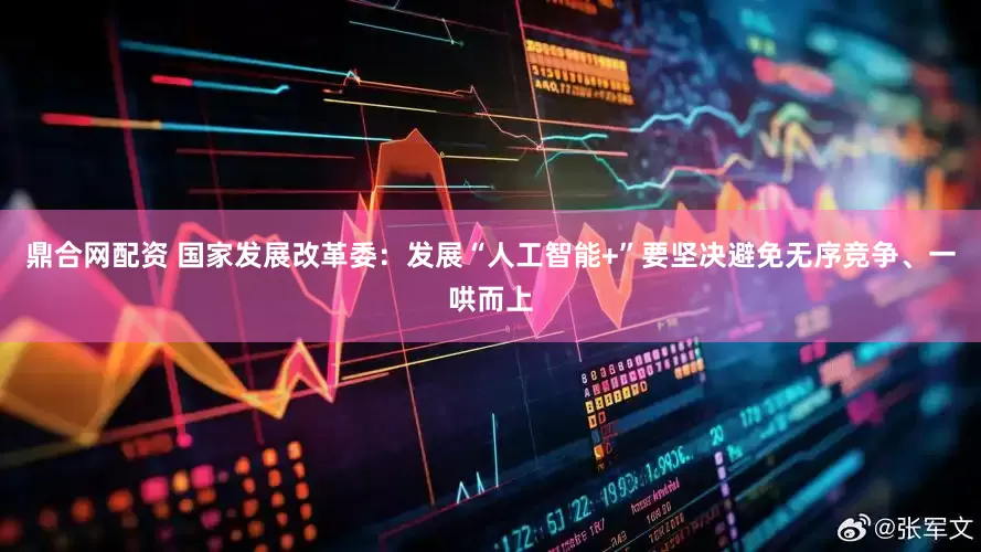 鼎合网配资 国家发展改革委：发展“人工智能+”要坚决避免无序竞争、一哄而上