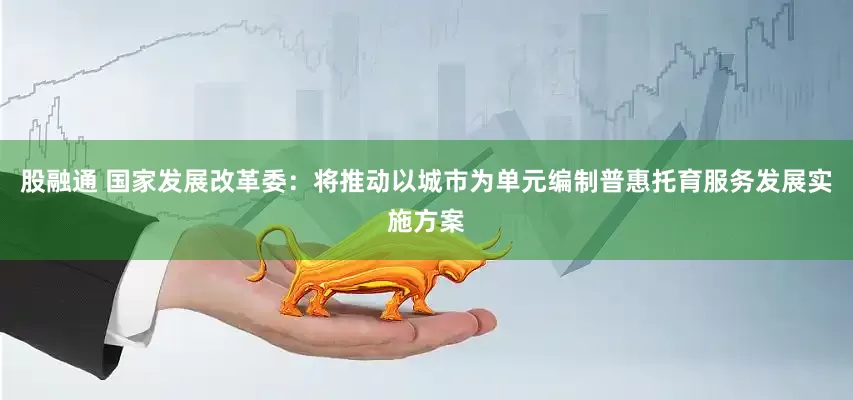 股融通 国家发展改革委：将推动以城市为单元编制普惠托育服务发展实施方案