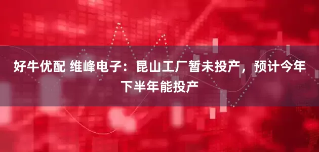 好牛优配 维峰电子：昆山工厂暂未投产，预计今年下半年能投产