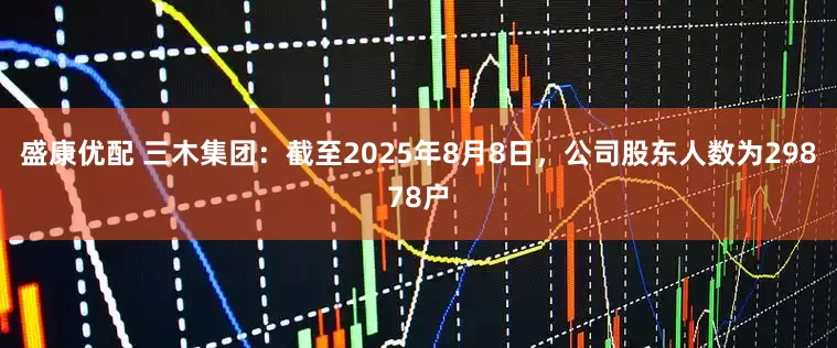 盛康优配 三木集团：截至2025年8月8日，公司股东人数为29878户