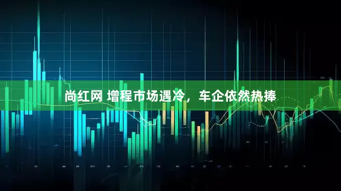 尚红网 增程市场遇冷，车企依然热捧