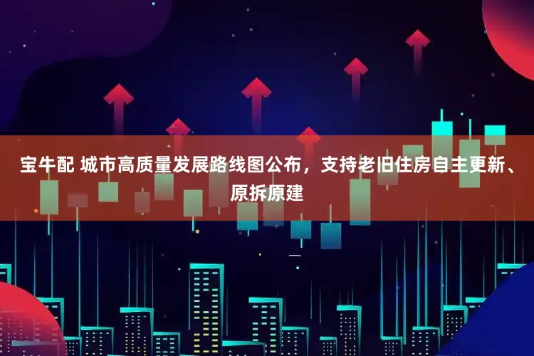 宝牛配 城市高质量发展路线图公布，支持老旧住房自主更新、原拆原建