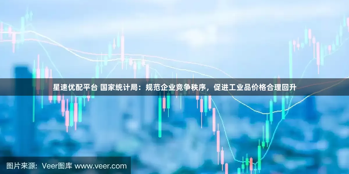 星速优配平台 国家统计局：规范企业竞争秩序，促进工业品价格合理回升