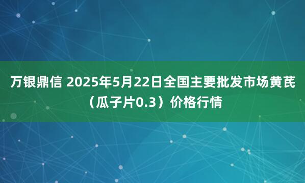 万银鼎信 2025年5月22日全国主要批发市场黄芪（瓜子片0.3）价格行情