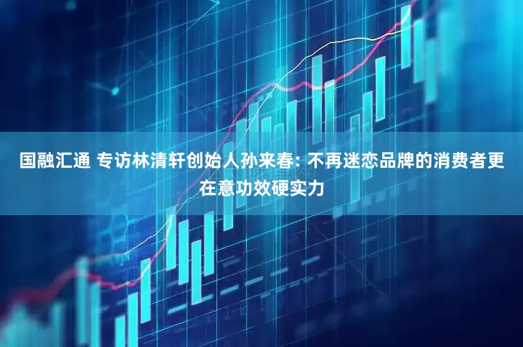 国融汇通 专访林清轩创始人孙来春: 不再迷恋品牌的消费者更在意功效硬实力