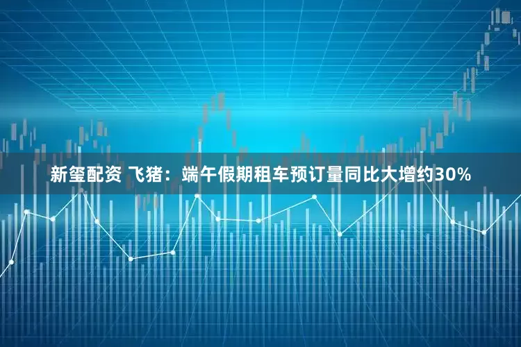 新玺配资 飞猪：端午假期租车预订量同比大增约30%