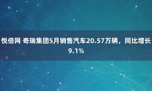 悦倍网 奇瑞集团5月销售汽车20.57万辆，同比增长9.1%