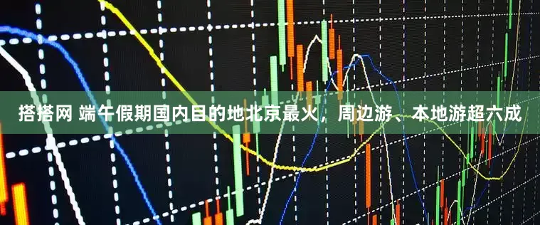 搭搭网 端午假期国内目的地北京最火，周边游、本地游超六成