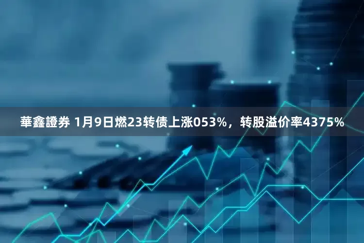 華鑫證券 1月9日燃23转债上涨053%，转股溢价率4375%