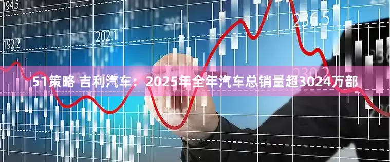 51策略 吉利汽车：2025年全年汽车总销量超3024万部