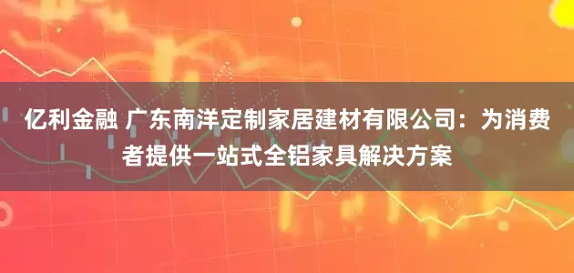 亿利金融 广东南洋定制家居建材有限公司：为消费者提供一站式全铝家具解决方案
