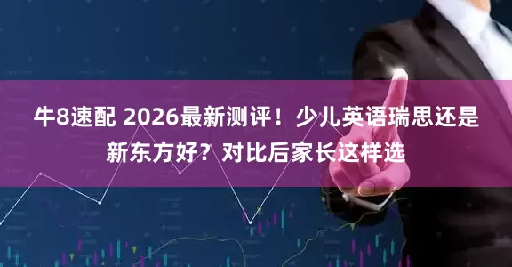 牛8速配 2026最新测评！少儿英语瑞思还是新东方好？对比后家长这样选